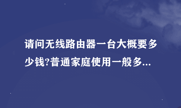 请问无线路由器一台大概要多少钱?普通家庭使用一般多少钱就可以了?