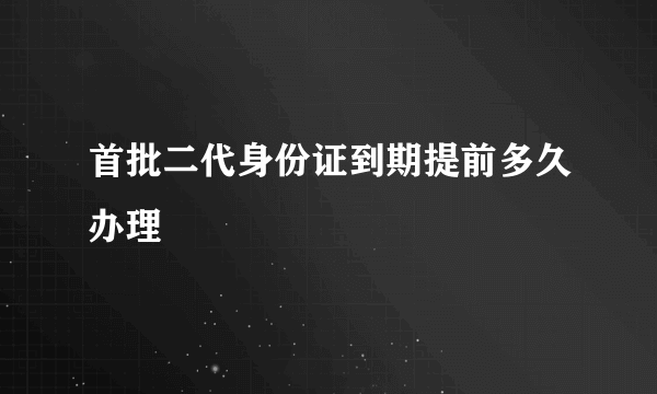 首批二代身份证到期提前多久办理