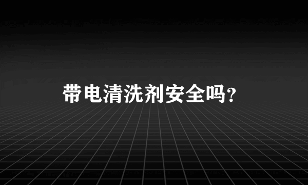 带电清洗剂安全吗？