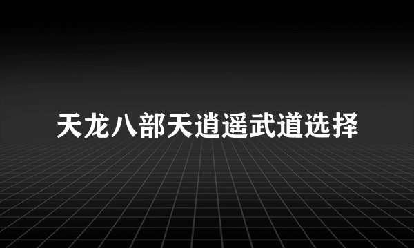 天龙八部天逍遥武道选择