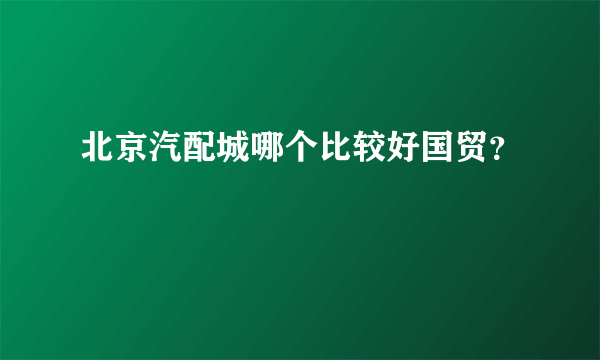 北京汽配城哪个比较好国贸？