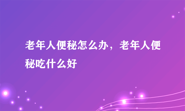 老年人便秘怎么办，老年人便秘吃什么好