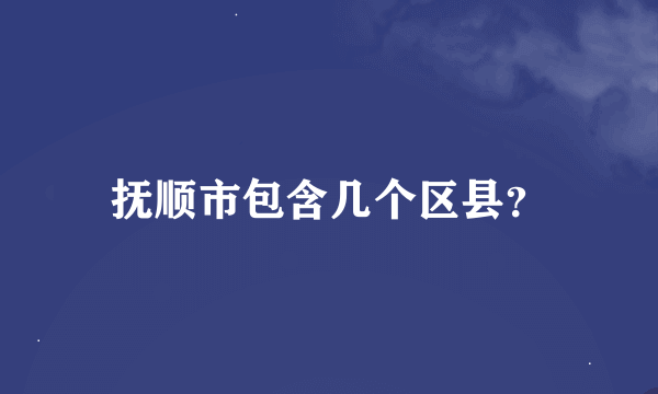 抚顺市包含几个区县？