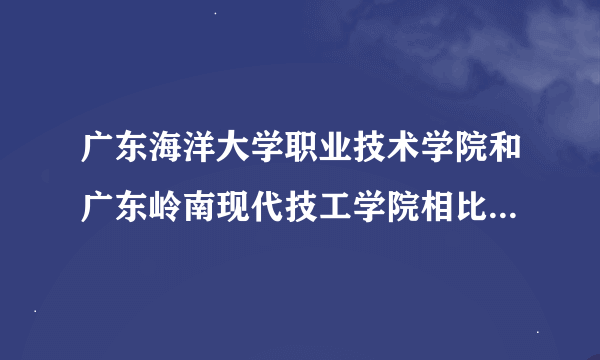 广东海洋大学职业技术学院和广东岭南现代技工学院相比之下哪个比较好？（成人大专）