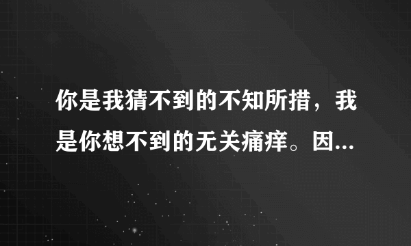 你是我猜不到的不知所措，我是你想不到的无关痛痒。因为你，我认真过，改变过，悲伤过…我不想再为过去而