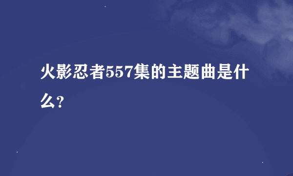 火影忍者557集的主题曲是什么？