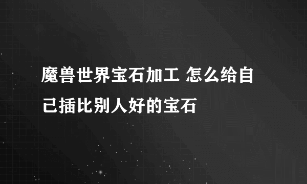 魔兽世界宝石加工 怎么给自己插比别人好的宝石