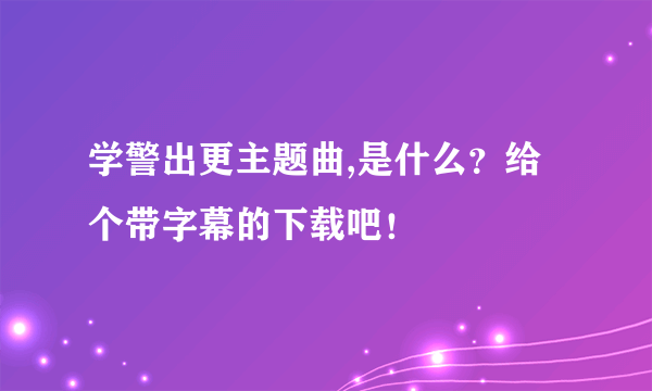 学警出更主题曲,是什么？给个带字幕的下载吧！