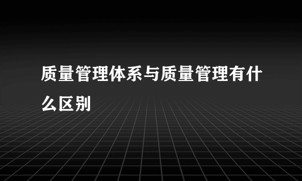 质量管理体系与质量管理有什么区别