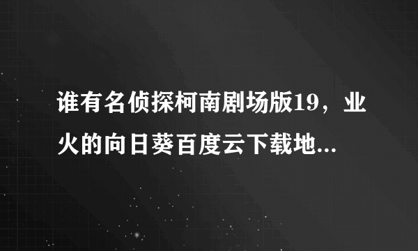 谁有名侦探柯南剧场版19，业火的向日葵百度云下载地址，要有中文字幕的