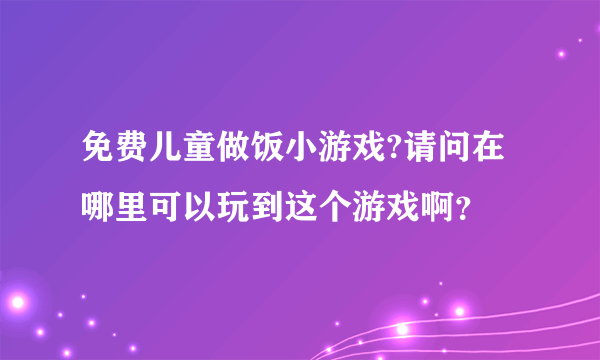 免费儿童做饭小游戏?请问在哪里可以玩到这个游戏啊？