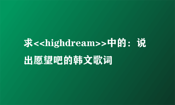 求<<highdream>>中的：说出愿望吧的韩文歌词