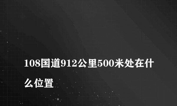 
108国道912公里500米处在什么位置
