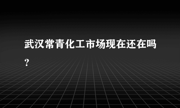 武汉常青化工市场现在还在吗？