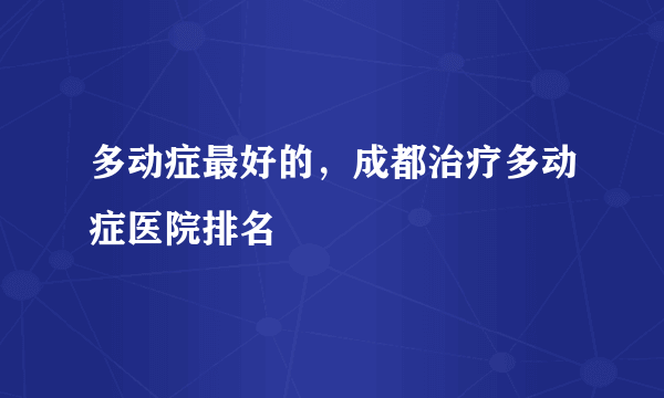 多动症最好的，成都治疗多动症医院排名