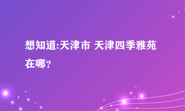 想知道:天津市 天津四季雅苑在哪？