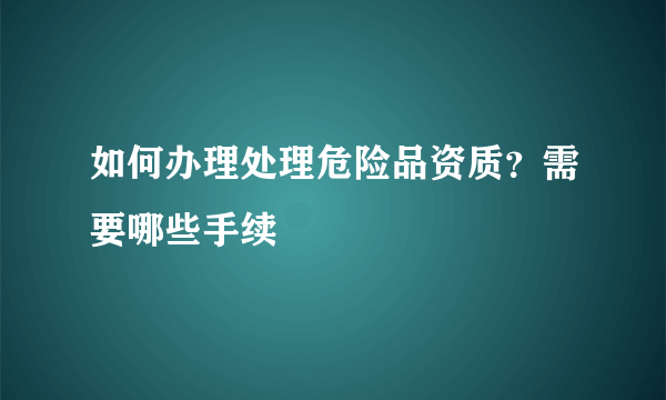 如何办理处理危险品资质？需要哪些手续