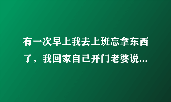 有一次早上我去上班忘拿东西了，我回家自己开门老婆说讨厌人家老公刚走你就来？