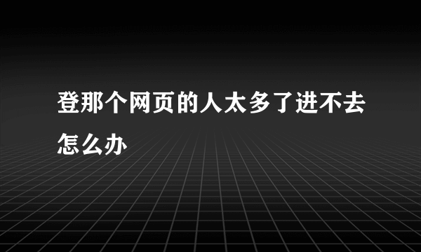 登那个网页的人太多了进不去怎么办