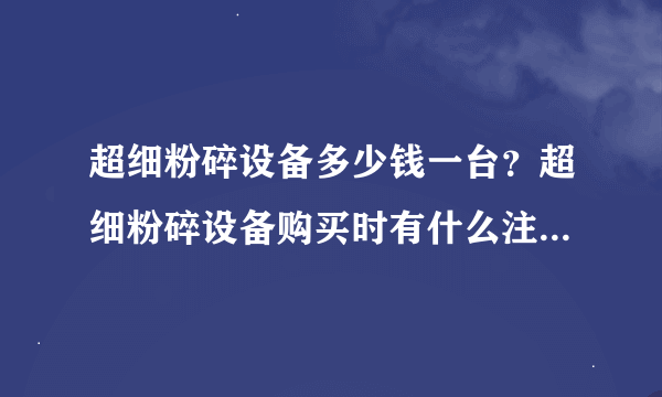 超细粉碎设备多少钱一台？超细粉碎设备购买时有什么注意事项没？超细粉碎设备成品粒度怎样，在多少范围？