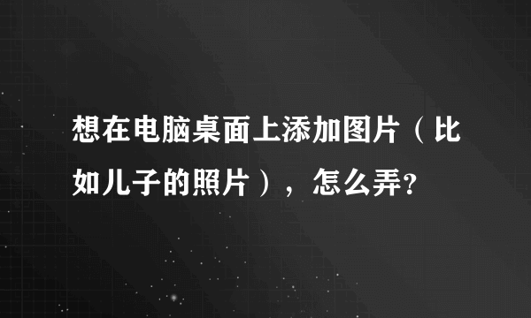 想在电脑桌面上添加图片（比如儿子的照片），怎么弄？