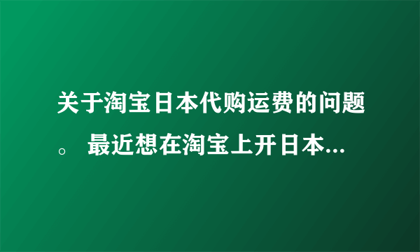 关于淘宝日本代购运费的问题。 最近想在淘宝上开日本代购店，我想问一下他们那些代购店为什么都运费