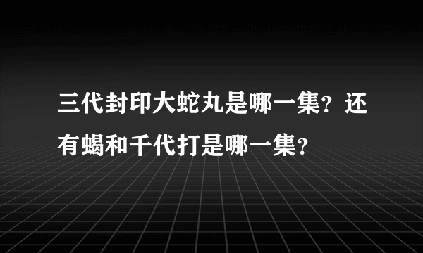 三代封印大蛇丸是哪一集？还有蝎和千代打是哪一集？