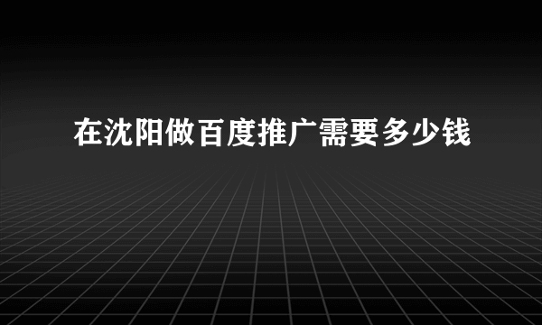 在沈阳做百度推广需要多少钱