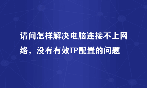 请问怎样解决电脑连接不上网络，没有有效IP配置的问题