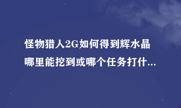 怪物猎人2G如何得到辉水晶哪里能挖到或哪个任务打什么怪（怎么打）得到越详细越好！在线急等！