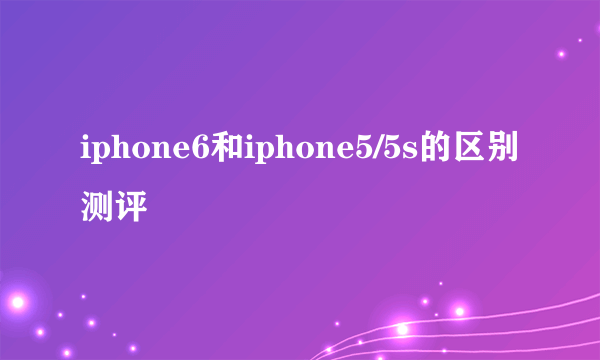 iphone6和iphone5/5s的区别测评