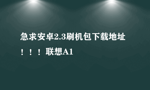 急求安卓2.3刷机包下载地址！！！联想A1