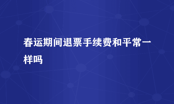 春运期间退票手续费和平常一样吗