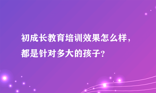 初成长教育培训效果怎么样，都是针对多大的孩子？