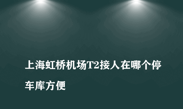 
上海虹桥机场T2接人在哪个停车库方便
