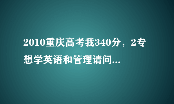 2010重庆高考我340分，2专想学英语和管理请问有什么学校吗？