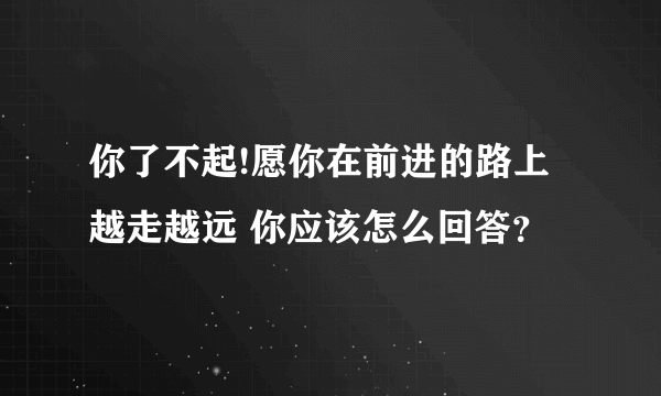 你了不起!愿你在前进的路上越走越远 你应该怎么回答？