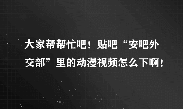 大家帮帮忙吧！贴吧“安吧外交部”里的动漫视频怎么下啊！