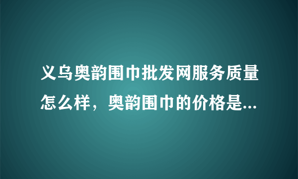 义乌奥韵围巾批发网服务质量怎么样，奥韵围巾的价格是不是最低的？