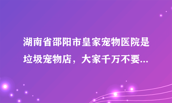 湖南省邵阳市皇家宠物医院是垃圾宠物店，大家千万不要在他家买狗狗。他家的狗狗是有病的