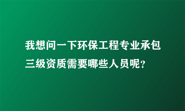 我想问一下环保工程专业承包三级资质需要哪些人员呢？