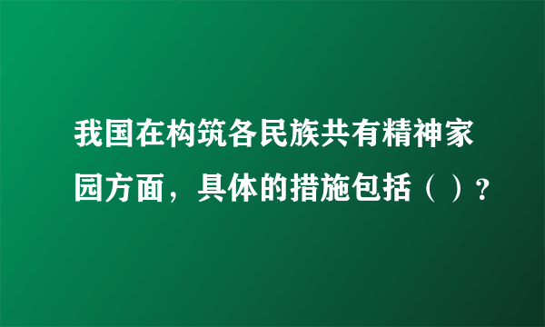 我国在构筑各民族共有精神家园方面，具体的措施包括（）？