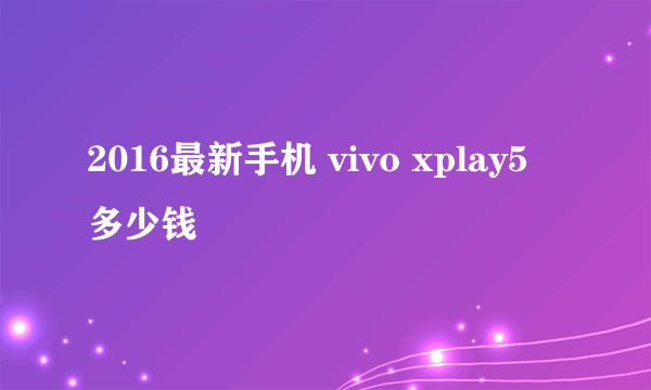 2016最新手机 vivo xplay5 多少钱