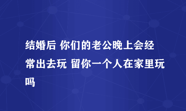 结婚后 你们的老公晚上会经常出去玩 留你一个人在家里玩吗