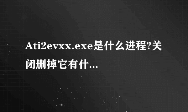 Ati2evxx.exe是什么进程?关闭删掉它有什么不好吗?