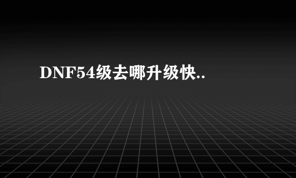 DNF54级去哪升级快..