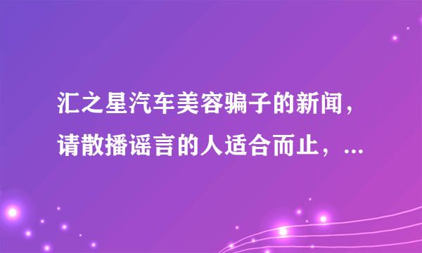 汇之星汽车美容骗子的新闻，请散播谣言的人适合而止，我公司已经通过法律手段维权，请别造谣了，好不好？