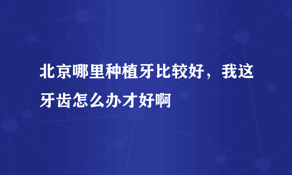 北京哪里种植牙比较好，我这牙齿怎么办才好啊