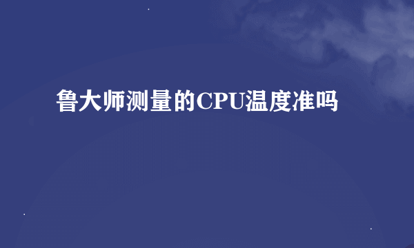 鲁大师测量的CPU温度准吗