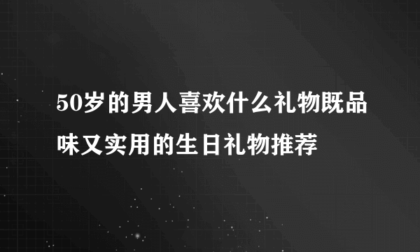 50岁的男人喜欢什么礼物既品味又实用的生日礼物推荐